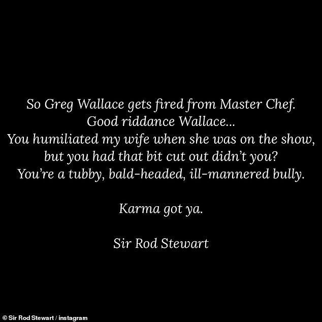 He wrote: 'So Greg Wallace gets fired from Master Chef. Good riddance Wallace... You humiliated my wife when she was on the show, but you had that bit cut out didn't you? You're a tubby, bald-headed, ill-mannered bully. Karma got ya. Sir Rod Stewart'